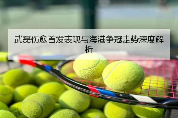 武磊伤愈首发表现与海港争冠走势深度解析