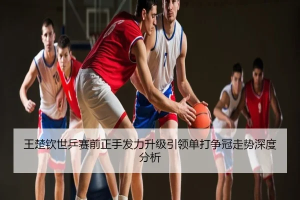 王楚钦世乒赛前正手发力升级引领单打争冠走势深度分析