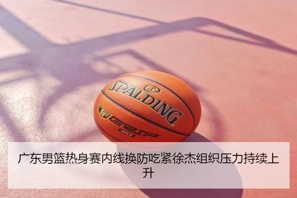 广东男篮热身赛内线换防吃紧徐杰组织压力持续上升