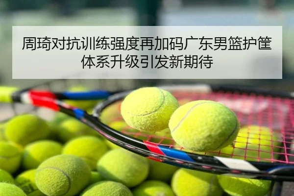 周琦对抗训练强度再加码广东男篮护筐体系升级引发新期待